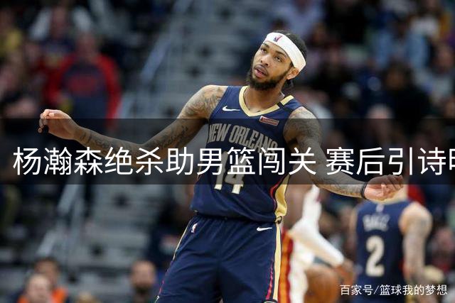 杨瀚森绝杀助男篮闯关 赛后引诗明志