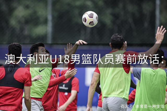 澳大利亚U18男篮队员赛前放话：决赛目标夺冠不惧中国